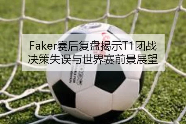 Faker赛后复盘揭示T1团战决策失误与世界赛前景展望